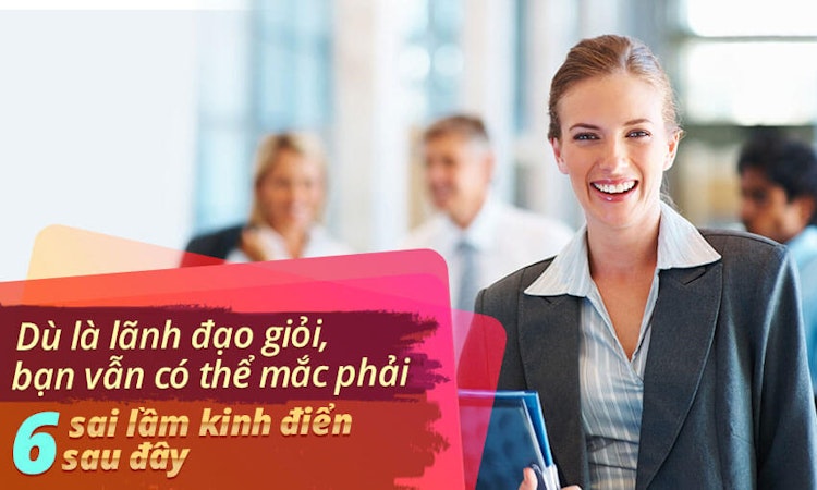Dù là lãnh đạo giỏi, bạn vẫn có thể mắc phải 6 sai lầm kinh điển sau đây